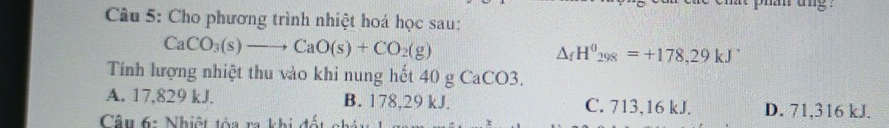 Cho phương trình nhiệt hoá học sau:
CaCO_3(s)to CaO(s)+CO_2(g)
△ _fH^0_298=+178,29kJ^.
Tính lượng nhiệt thu vào khi nung hết 40 g CaCO3.
A. 17,829 kJ. B. 178,29 kJ. C. 713,16 kJ. D. 71,316 kJ.
Câu 6: Nhiệt tóa ra khi đốt ch