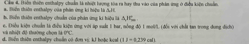 Biển thiên enthalpy chuẩn là nhiệt lượng tỏa ra hay thu vào của phản ứng ở điều kiện chuẩn. 
a. Biến thiên enthalpy của phản ứng kí hiệu là △ _rH. 
b. Biến thiên enthalpy chuẩn của phản ứng kí hiệu là △ _rH_(300)°. 
c. Điều kiện chuẩn là điều kiện ứng với áp suất 1 bar, nồng độ 1 mol/L (đối với chất tan trong dung dịch) 
và nhiệt độ thường chọn là 0°C. 
d. Biển thiên enthalpy chuẩn có đơn vị: kJ hoặc kcal (1J=0,239cal).