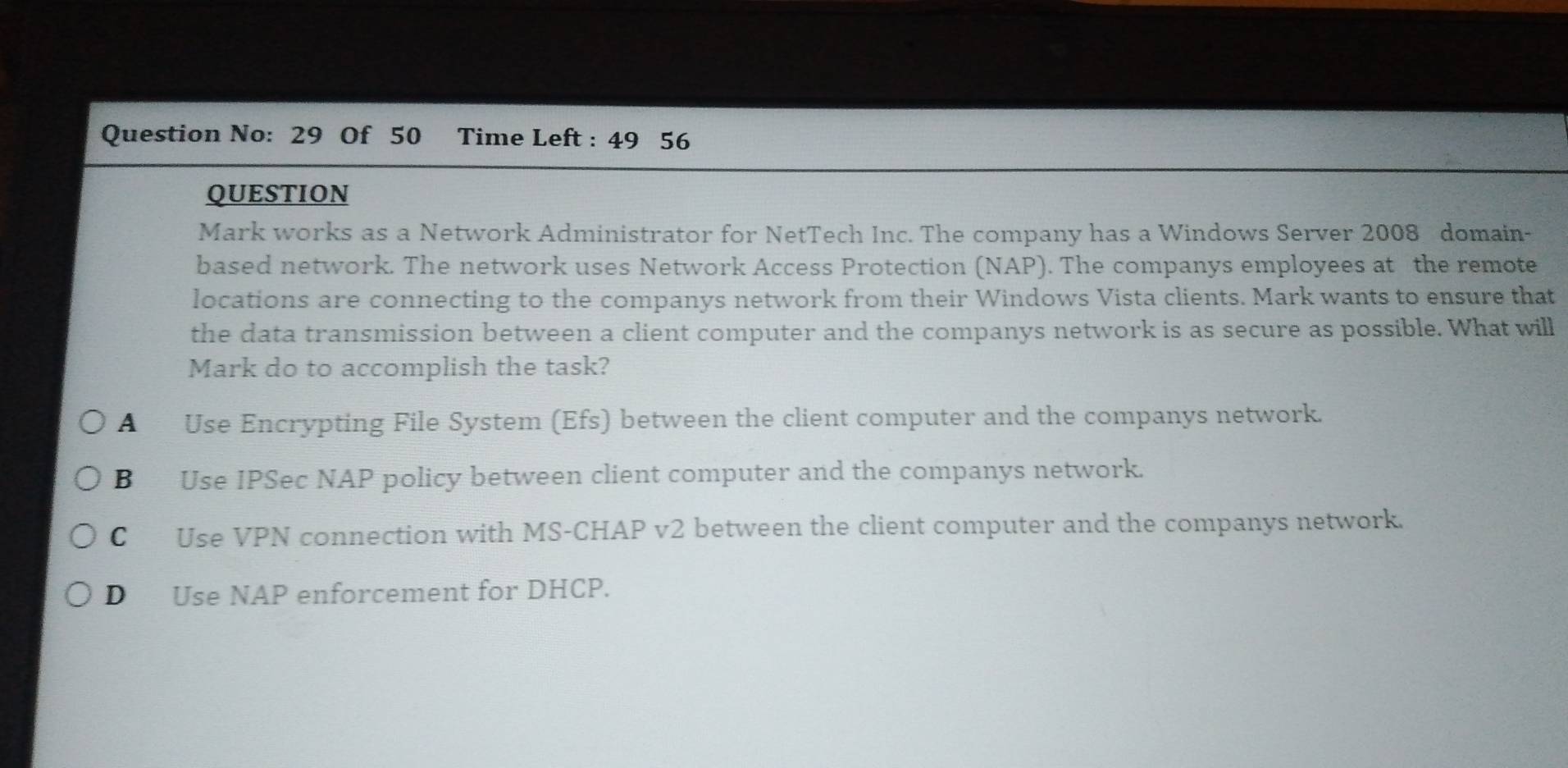 Question No: 29 Of 50 Time Left : 49 56
QUESTION
Mark works as a Network Administrator for NetTech Inc. The company has a Windows Server 2008 domain
based network. The network uses Network Access Protection (NAP). The companys employees at the remote
locations are connecting to the companys network from their Windows Vista clients. Mark wants to ensure that
the data transmission between a client computer and the companys network is as secure as possible. What will
Mark do to accomplish the task?
A Use Encrypting File System (Efs) between the client computer and the companys network.
B Use IPSec NAP policy between client computer and the companys network.
C Use VPN connection with MS-CHAP v2 between the client computer and the companys network.
D Use NAP enforcement for DHCP.