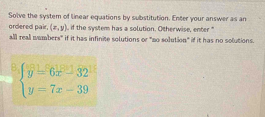 Solve the system of linear equations by substitution. Enter your answer as an
ordered pair, (x,y) , if the system has a solution. Otherwise, enter "
all real numbers" if it has infinite solutions or "no solution" if it has no solutions.
B beginarrayl y=6x-32 y=7x-39endarray.