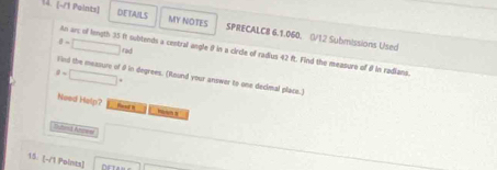 (~/1 Paints) DETAILS MY NOTES SPRECALCB 6.1.060. 0/12 Submissions Used
θ =□ rad 
An arc of length 35 f subtends a cestral angle θ in a circle of radius 42 ft. Find the measure of θ in radians.
8=□°
Find the measure of 8 in degrees. (Round your answer to one decimal place.) 
Nowd Help? Rand N 
===nd Anc== 
15. (-/1 Points)