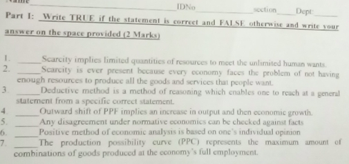 IDNo_ section Dept 
Part I: Write TRUE if the statement is correct and FALSE otherwise and write your 
answer on the space provided (2 Marks) 
I. _Scarcity implies limited quantities of resources to meet the unlimited human wants. 
2. _Scarcity is ever present because every economy faces the problem of not having 
enough resources to produce all the goods and services that people want. 
3. _Deductive method is a method of reasoning which enables one to reach at a general 
statement from a specific correct statement. 
4. _Outward shift of PPF implies an increase in output and then economic growth 
_ 
5. Any disagreement under normative economics can be checked against facts 
6. _Positive method of economic analysis is based on one’s individual opinion 
7. _The production possibility curve (PPC) represents the maximum amount of 
combinations of goods produced at the economy’s full employment.