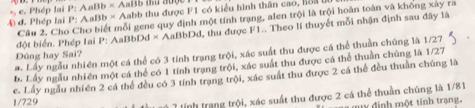 Phép lai P: AaBb × AaBb thủ được I 
A đ. Phép lai P: AaBb × Aabb thu được F1 có kiểu hình thân cao, hoa 
Cầu 2. Cho Cho biết mỗi gene quy định một tính trạng, alen trội là trội hoàn toàn và không xây ra 
đột biển. Phép Iai P: AaBbDd × AaBbDd, thu được F1.. Theo lí thuyết mỗi nhận định sau đây là 
a. Lấy ngẫu nhiên một cá thể có 3 tính trạng trội, xác suất thu được cá thể thuần chúng là 1/27
Đúng hay Sai? 
b. Lấy ngẫu nhiên một cá thể có 1 tính trạng trội, xác suất thu được cá thể thuần chủng là 1/27
c. Lầy ngẫu nhiên 2 cá thể đều có 3 tính trạng trội, xác suất thu được 2 cá thể đều thuần chúng là
1/729
* ? tinh trang trội, xác suất thu được 2 cá thể thuần chủng là 1/81
uy định một tính trạng,