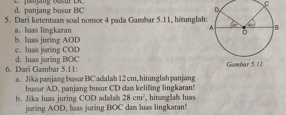 e. panjang busur DC
C
d. panjang busur BC 
5. Dari ketentuan soal nomor 4 pada Gambar 5.11, hitunglah
a. luas lingkaran
b. luas juring AOD
c. luas juring COD
d. luas juring BOC
Gambar 5.11
6. Dari Gambar 5.11:
a. Jika panjang busur BC adalah 12 cm, hitunglah panjang
busur AD, panjang busur CD dan keliling lingkaran!
b. Jika luas juring COD adalah 28cm^2 , hitunglah luas
juring AOD, luas juring BOC dan luas lingkaran!