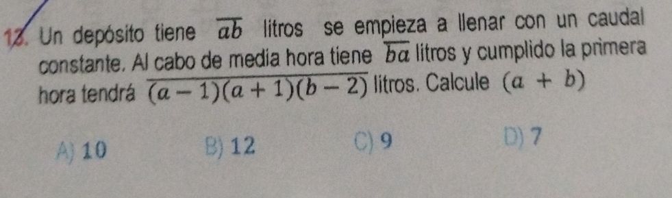 Un depósito tiene overline ab litros se empieza a llenar con un caudal
constante. Al cabo de media hora tiene α litros y cumplido la primera
hora tendrá overline (a-1)(a+1)(b-2) litros. Calcule (a+b)
A) 10 B) 12 C) 9
D) 7