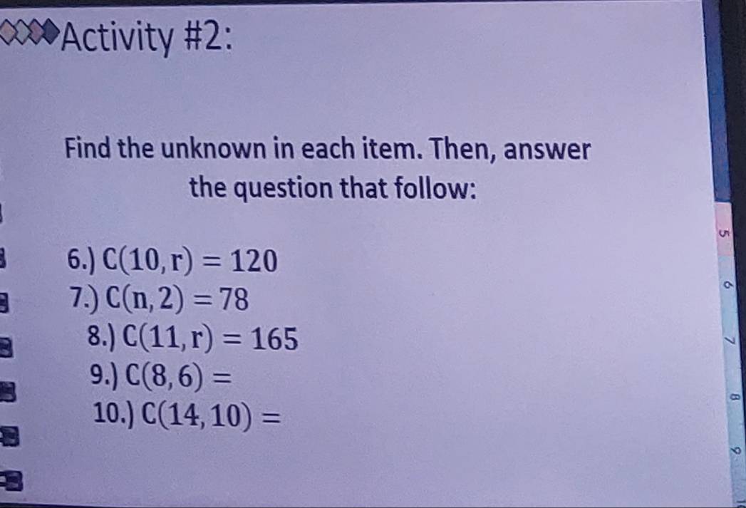 Activity #2: 
Find the unknown in each item. Then, answer 
the question that follow: 
6.) C(10,r)=120
7.) C(n,2)=78
8.) C(11,r)=165
9.) C(8,6)=
10.) C(14,10)=