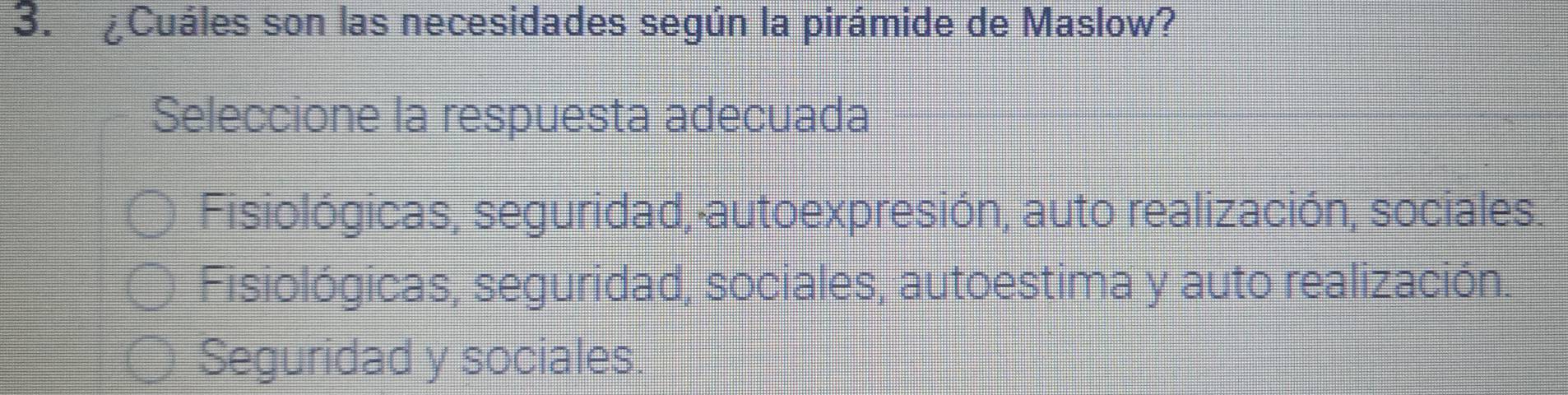 ¿Cuáles son las necesidades según la pirámide de Maslow?
Seleccione la respuesta adecuada
Fisiológicas, seguridad, autoexpresión, auto realización, sociales
Fisiológicas, seguridad, sociales, autoestima y auto realización.
Seguridad y sociales.