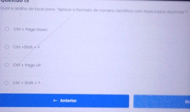 Qual o atalho do Excel para: "Aplicar o formato de número científico com duas casas decimais"?
Ctrl+PageDown
Ctrl+Shift+wedge
Ctrl+PageUP
Ctrl+Shift+wedge
Anterior