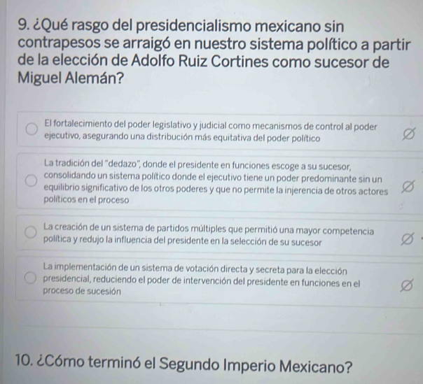 ¿Qué rasgo del presidencialismo mexicano sin
contrapesos se arraigó en nuestro sistema político a partir
de la elección de Adolfo Ruiz Cortines como sucesor de
Miguel Alemán?
El fortalecimiento del poder legislativo y judicial como mecanismos de control al poder
ejecutivo, asegurando una distribución más equitativa del poder político
La tradición del ''dedazo', donde el presidente en funciones escoge a su sucesor,
consolidando un sistema político donde el ejecutivo tiene un poder predominante sin un
equilibrio significativo de los otros poderes y que no permite la injerencia de otros actores
políticos en el proceso
La creación de un sistema de partidos múltiples que permitió una mayor competencia
política y redujo la influencia del presidente en la selección de su sucesor
La implementación de un sistema de votación directa y secreta para la elección
presidencial, reduciendo el poder de intervención del presidente en funciones en el
proceso de sucesión
10. ¿Cómo terminó el Segundo Imperio Mexicano?