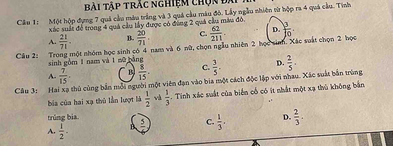 Bài Tập trăc nghiệm chọn đài
Câu 1: Một hộp đựng 7 quả cầu màu trắng và 3 quả cầu màu đỏ. Lấy ngẫu nhiên từ hộp ra 4 quả cầu. Tính
xác suất để trong 4 quả cầu lấy được có đúng 2 quả cầu màu đỏ.
A.  21/71 .
B.  20/71 . C.  62/211 . D.  3/10 . 
Câu 2: Trong một nhóm học sinh có 4 nam và 6 nữ, chọn ngẫu nhiên 2 học sinh. Xác suất chọn 2 học
sinh gồm 1 nam và 1 nữ bằng
A.  7/15 .  8/15 . C.  3/5 . D.  2/5 . 
B
Câu 3: Hai xạ thủ cùng bắn mỗi người một viên đạn vào bia một cách độc lập với nhau. Xác suất bắn trúng
bía của hai xạ thủ lần lượt là  1/2  và  1/3 . Tính xác suất của biến cố có ít nhất một xạ thủ không bắn
trúng bia. D.  2/3 .
A.  1/2 .
B  5/6 ,
C.  1/3 .