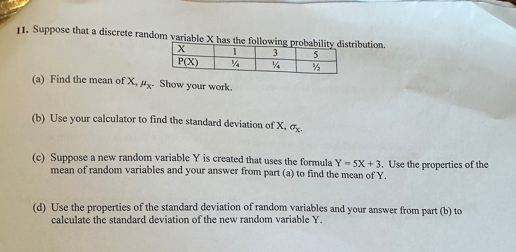 Suppose that a discrete random variable X has the follribution.
(a) Find the mean of X, mu _X.. Show your work.
(b) Use your calculator to find the standard deviation of X, sigma _X.
(c) Suppose a new random variable Y is created that uses the formula Y=5X+3. Use the properties of the
mean of random variables and your answer from part (a) to find the mean of Y.
(d) Use the properties of the standard deviation of random variables and your answer from part (b) to
calculate the standard deviation of the new random variable Y.