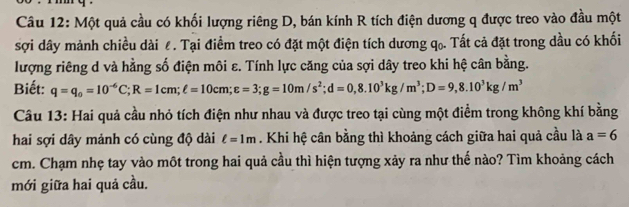 Một quả cầu có khối lượng riêng D, bán kính R tích điện dương q được treo vào đầu một 
sợi dây mảnh chiều dài ê. Tại điểm treo có đặt một điện tích dương q₀. Tất cả đặt trong dầu có khối 
lượng riêng d và hằng số điện môi ε. Tính lực căng của sợi dây treo khi hệ cân bằng. 
Biết: q=q_0=10^(-6)C; R=1cm; ell =10cm; varepsilon =3; g=10m/s^2; d=0, 8.10^3kg/m^3; D=9, 8.10^3kg/m^3
Câu 13: Hai quả cầu nhỏ tích điện như nhau và được treo tại cùng một điểm trong không khí bằng 
hai sợi dây mảnh có cùng độ dài ell =1m. Khi hệ cân bằng thì khoảng cách giữa hai quả cầu là a=6
cm. Chạm nhẹ tay vào môt trong hai quả cầu thì hiện tượng xảy ra như thế nào? Tìm khoảng cách 
mới giữa hai quả cầu.