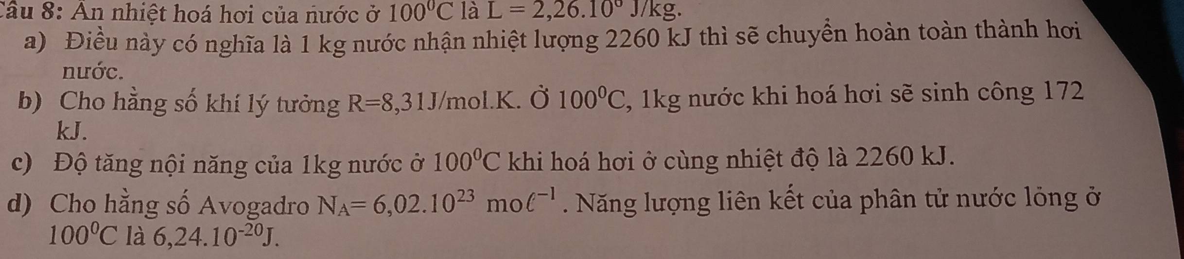 An nhiệt hoá hơi của nước ở 100°C là L=2,26.10°J/kg. 
a) Điều này có nghĩa là 1 kg nước nhận nhiệt lượng 2260 kJ thì sẽ chuyền hoàn toàn thành hơi 
nước. 
b) Cho hằng số khí lý tưởng R=8,31J/mol.K. Ở 100°C , 1kg nước khi hoá hơi sẽ sinh công 172 
kJ. 
c) Độ tăng nội năng của 1kg nước ở 100°C khi hoá hơi ở cùng nhiệt độ là 2260 kJ. 
d) Cho hằng số Avogadro N_A=6,02.10^(23)mol^(-1) Năng lượng liên kết của phân tử nước lỏng ở
100°C là 6,24.10^(-20)J.