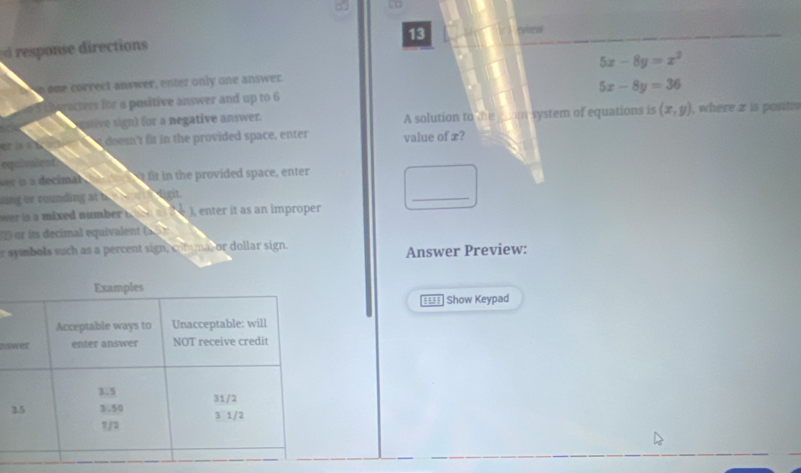 to
13
response directions
n one correct answer, enter only one answer. 5x-8y=x^2
5x-8y=36
racters for a positive answer and up to 6
gtive sign) for a negative answer. A solution to the gun system of equations is (x,y) , where 2 is posits
er i doesn't fit in the provided space, enter value of x?
equivaient
wer is a decimal he ors ot fit in the provided space, enter
ting or rounding at bre n th dight.
_
wer is a mixed number ( hch as (he ), enter it as an improper
2) or its decimal equivalent (5 5)
r symbols such as a percent sign, comma, or dollar sign.
Answer Preview:
Show Keypad
ns