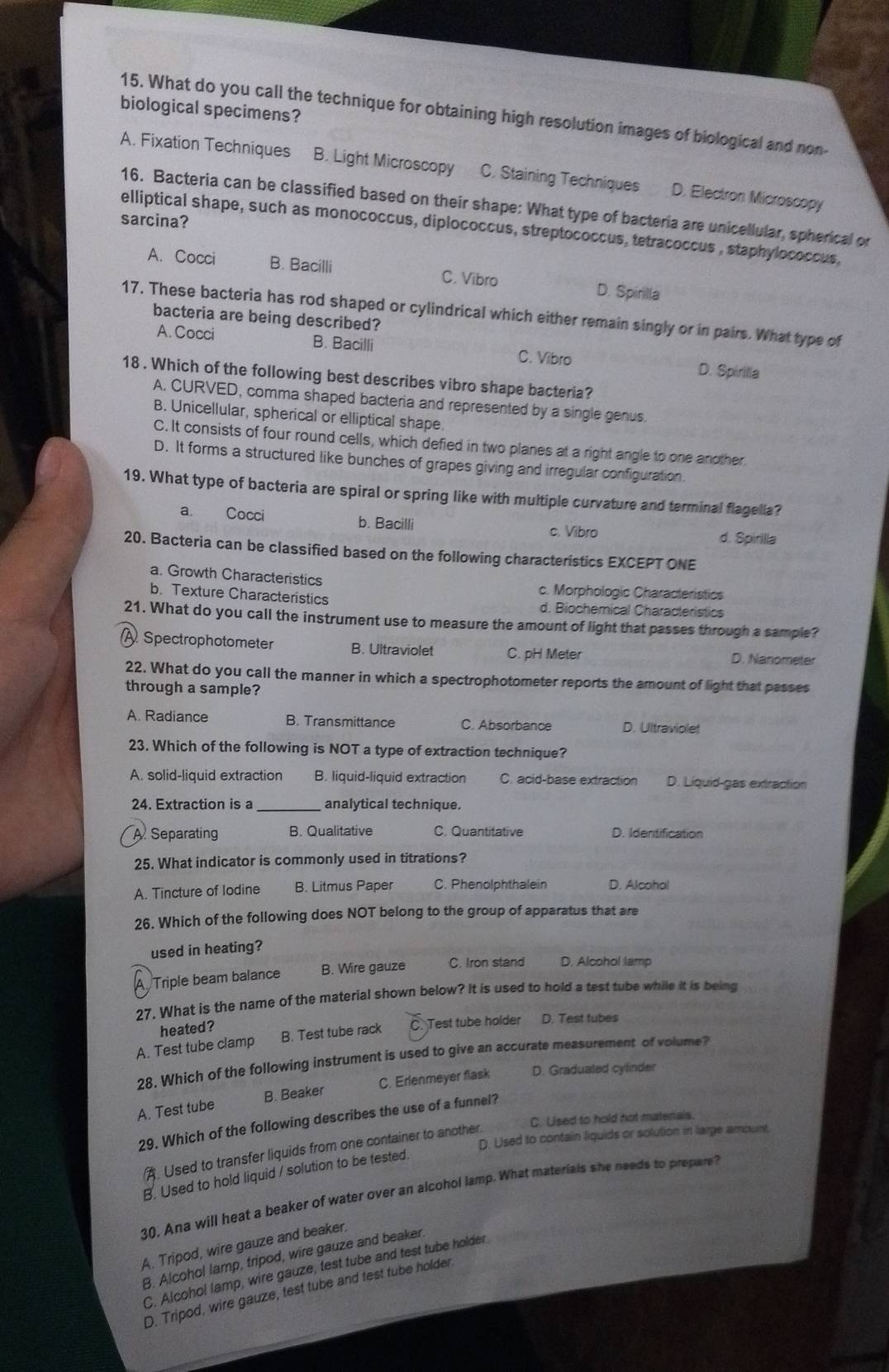 biological specimens? 15. What do you call the technique for obtaining high resolution images of biological and non-
A. Fixation Techniques B. Light Microscopy C. Staining Techniques D. Electron Microscopy
16. Bacteria can be classified based on their shape: What type of bacteria are unicellular, spherical or
sarcina?
elliptical shape, such as monococcus, diplococcus, streptococcus, tetracoccus , staphylococcus,
A. Cocci B. Bacilli C. Vibro D. Spirilla
17. These bacteria has rod shaped or cylindrical which either remain singly or in pairs. What type of
bacteria are being described?
A. Cocci B. Bacilli C. Vibro D. Spirilla
18 . Which of the following best describes vibro shape bacteria?
A. CURVED, comma shaped bacteria and represented by a single genus.
B. Unicellular, spherical or elliptical shape.
C. It consists of four round cells, which defied in two planes at a right angle to one another
D. It forms a structured like bunches of grapes giving and irregular configuration.
19. What type of bacteria are spiral or spring like with multiple curvature and terminal flagella?
a. Cocci b. Bacilli
c. Vibro d. Spirilla
20. Bacteria can be classified based on the following characteristics EXCEPT ONE
a. Growth Characteristics c. Morphologic Characteristics
b. Texture Characteristics d. Biochemical Characteristics
21. What do you call the instrument use to measure the amount of light that passes through a sample?
A Spectrophotometer B. Ultraviolet C. pH Meter D. Nanometer
22. What do you call the manner in which a spectrophotometer reports the amount of light that passes
through a sample?
A. Radiance B. Transmittance C. Absorbance D. Ultraviolet
23. Which of the following is NOT a type of extraction technique?
A. solid-liquid extraction B. liquid-liquid extraction C. acid-base extraction D. Liquid-gas extraction
24. Extraction is a analytical technique.
A Separating B. Qualitative C. Quantitative D. Identification
25. What indicator is commonly used in titrations?
A. Tincture of lodine B. Litmus Paper C. Phenolphthalein D. Alcohol
26. Which of the following does NOT belong to the group of apparatus that are
used in heating?
Triple beam balance B. Wire gauze C. Iron stand D. Alcohol lamp
27. What is the name of the material shown below? It is used to hold a test tube while it is being
heated ?
A. Test tube clamp B. Test tube rack C Test tube holder D. Test tubes
28. Which of the following instrument is used to give an accurate measurement of volume?
A. Test tube B. Beaker C. Erlenmeyer flask D. Graduated cylinder
C. Used to hold not matenals.
29. Which of the following describes the use of a funnel?
D. Used to contain liquids or solution in large amount
A. Used to transfer liquids from one container to another.
B. Used to hold liquid / solution to be tested,
30. Ana will heat a beaker of water over an alcohol lamp. What materials she needs to prepare?
A. Tripod, wire gauze and beaker.
B. Alcohol lamp, tripod, wire gauze and beaker.
C. Alcohol lamp, wire gauze, test tube and test tube holder.
D. Tripod, wire gauze, test tube and test tube holder