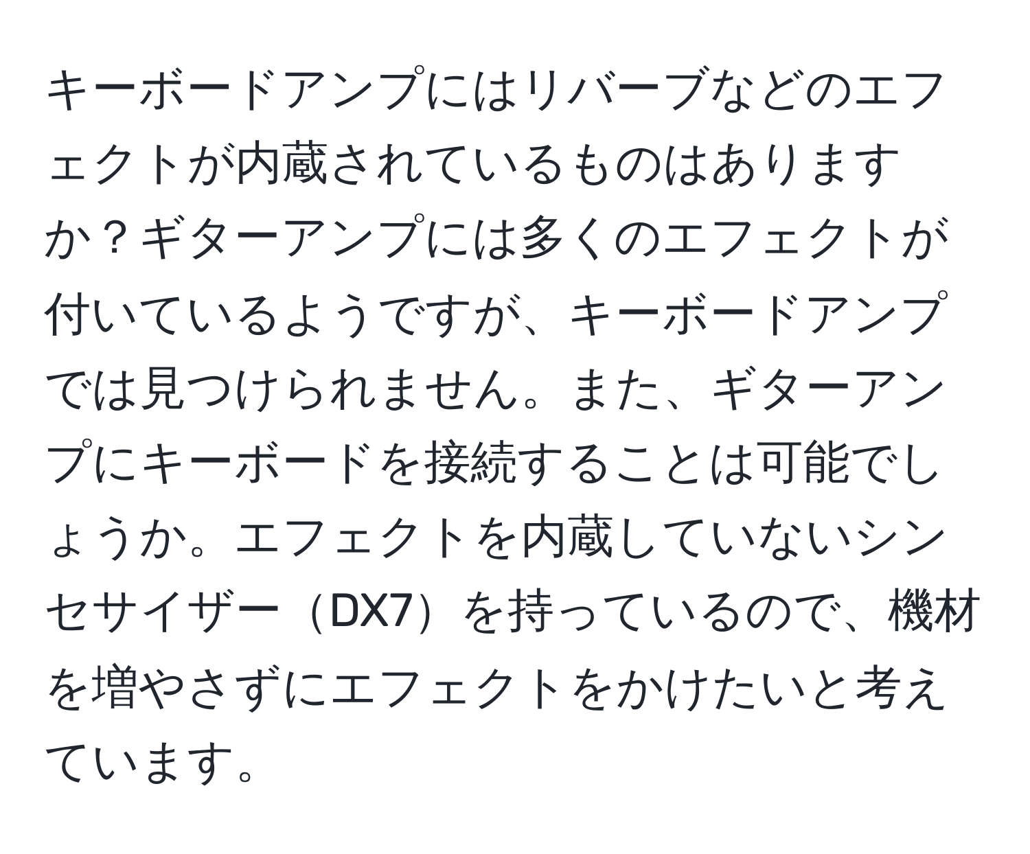 キーボードアンプにはリバーブなどのエフェクトが内蔵されているものはありますか？ギターアンプには多くのエフェクトが付いているようですが、キーボードアンプでは見つけられません。また、ギターアンプにキーボードを接続することは可能でしょうか。エフェクトを内蔵していないシンセサイザーDX7を持っているので、機材を増やさずにエフェクトをかけたいと考えています。