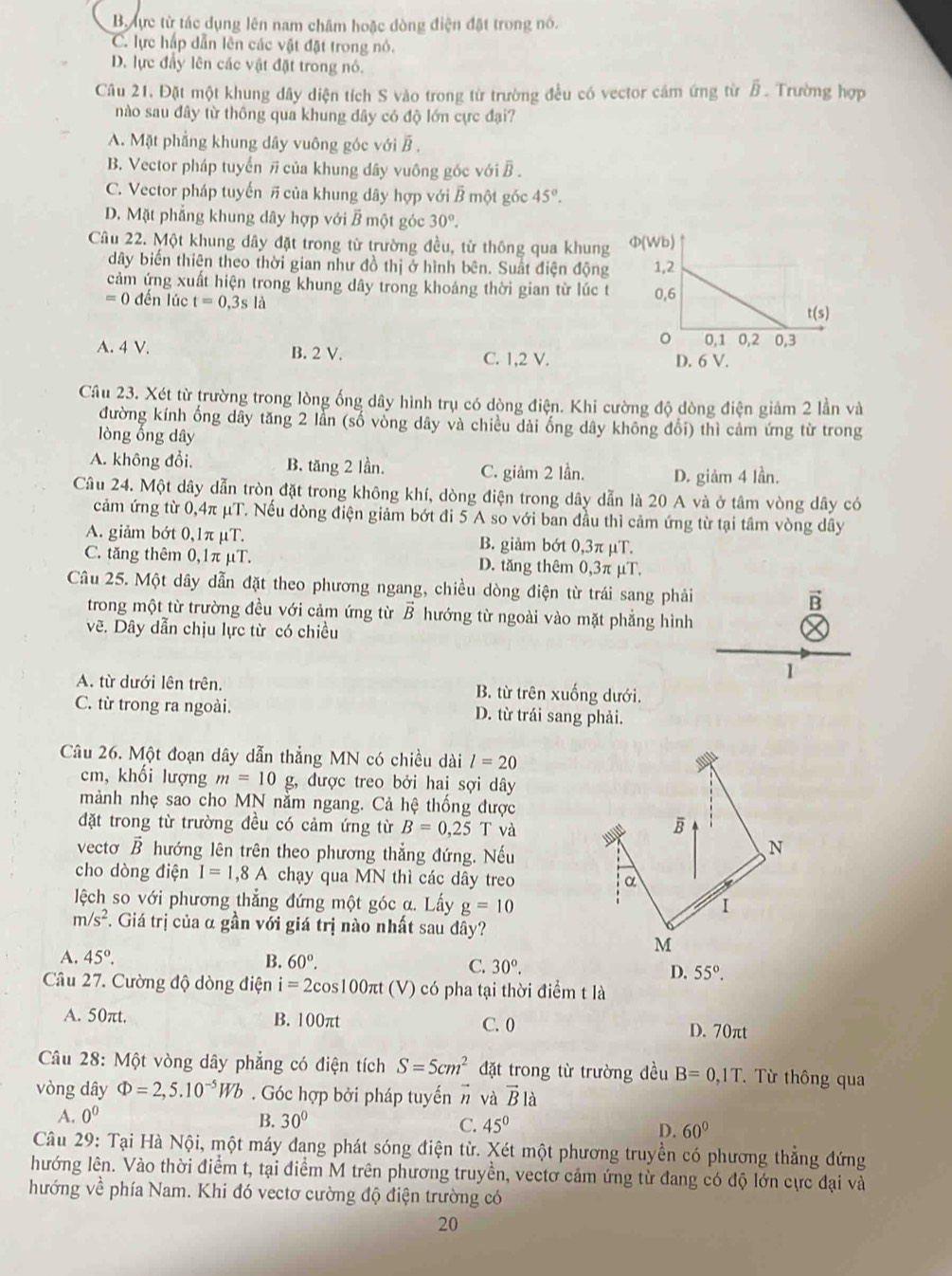 B lực từ tác dụng lên nam châm hoặc dòng điện đặt trong nó.
C. lực hấp dẫn lên các vật đặt trong nó.
D. lực đầy lên các vật đặt trong nó.
Câu 21. Đặt một khung dây diện tích S vào trong từ trường đều có vector cảm ứng từ B. Trường hợp
nào sau đây từ thông qua khung dây có độ lớn cực đại?
A. Mặt phẳng khung dây vuông góc với B .
B. Vector pháp tuyển # của khung dây vuông góc với B .
C. Vector pháp tuyến # của khung dây hợp với B một góc 45°.
D. Mặt phẳng khung dây hợp với B một góc 30°.
Câu 22. Một khung dây đặt trong từ trường đều, từ thông qua khung
dây biến thiên theo thời gian như đồ thị ở hình bên. Suất điện động
cảm ứng xuất hiện trong khung dây trong khoảng thời gian từ lúc t
=0 đến lúc t=0.3sla
A. 4 V. B. 2 V. C. 1,2 V.
Câu 23. Xét từ trường trong lòng ống dây hình trụ có dòng điện. Khi cường độ dòng điện giảm 2 lần và
đường kính ống dãy tăng 2 lần (số vòng dây và chiều dài ống dây không đổi) thì cảm ứng từ trong
lòng ổng dây
A. không đổi. B. tăng 2 lần. C. giâm 2 lần. D. giảm 4 lần.
Câu 24. Một dây dẫn tròn đặt trong không khí, dòng điện trong dây dẫn là 20 A và ở tâm vòng dây có
cảm ứng từ 0,4π μT. Nếu dòng điện giảm bớt đi 5 A so với ban đầu thì cảm ứng từ tại tâm vòng dây
A. giảm bớt 0,1π μT. B. giảm bớt 0,3π μT.
C. tăng thêm 0,1π μT. D. tăng thêm 0,3π μT.
Câu 25. Một dây dẫn đặt theo phương ngang, chiều dòng điện từ trái sang phải B
trong một từ trường đều với cảm ứng từ vector B hướng từ ngoài vào mặt phẳng hình
vẽ. Dây dẫn chịu lực từ có chiều
1
A. từ dưới lên trên. B. từ trên xuống dưới.
C. từ trong ra ngoài. D. từ trái sang phải.
Câu 26. Một đoạn dây dẫn thẳng MN có chiều dài l=20
cm, khối lượng m=10 g, được treo bởi hai sợi dây
mành nhẹ sao cho MN nằm ngang. Cả hệ thống được
đặt trong từ trường đều có cảm ứng từ B=0,25T và
vecto vector B hướng lên trên theo phương thẳng đứng. Nếu
cho dòng điện I=1,8A chạy qua MN thì các dây treo 
lệch so với phương thẳng đứng một góc a. Lấy g=10
m/s^2. Giá trị của α gần với giá trị nào nhất sau đây?
A. 45°. B. 60°. C. 30°.
D. 55°.
Câu 27. Cường độ dòng điện i=2c os100πt (V) có pha tại thời điểm t là
A. 50πt. B. 100πt C. 0
D. 70πt
Câu 28: Một vòng dây phẳng có điện tích S=5cm^2 đặt trong từ trường đều B=0,1T. Từ thông qua
vòng dây Phi =2,5.10^(-5)Wb. Góc hợp bởi pháp tuyến vector n và vector Bla
A. 0^0
B. 30° C. 45° D. 60°
Câu 29: Tại Hà Nội, một máy đang phát sóng điện từ. Xét một phương truyền có phương thẳng đứng
hướng lên. Vào thời điểm t, tại điểm M trên phương truyền, vectơ cảm ứng từ đang có độ lớn cực đại và
hướng về phía Nam. Khi đó vectơ cường độ điện trường có
20