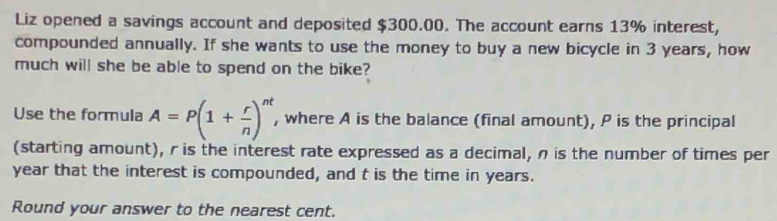 Liz opened a savings account and deposited $300.00. The account earns 13% interest, 
compounded annually. If she wants to use the money to buy a new bicycle in 3 years, how 
much will she be able to spend on the bike? 
Use the formula A=P(1+ r/n )^nt , where A is the balance (final amount), P is the principal 
(starting amount), r is the interest rate expressed as a decimal, n is the number of times per
year that the interest is compounded, and t is the time in years. 
Round your answer to the nearest cent.