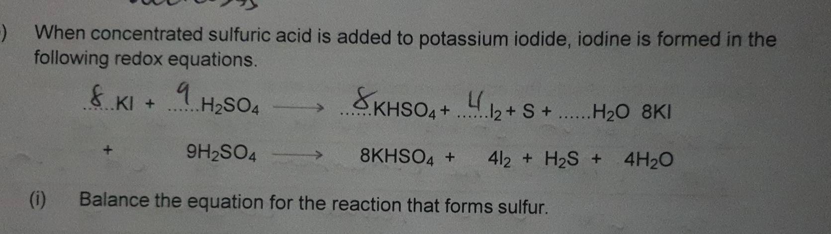 ) When concentrated sulfuric acid is added to potassium iodide, iodine is formed in the 
following redox equations. 
_ KI+ _ H_2SO_4
_.KHSO_4+ _  I_2+S+...H_2O8KI _ 
+
9H_2SO_4_  8KHSO_4+4I_2+H_2S+4H_2O
(i) Balance the equation for the reaction that forms sulfur.