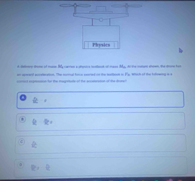 A delivery drone of mass M_4 carries a physics textbook of mass M_th All the instant shown, the drone has
an upward acceleration. The normal force exerted on the textbook is F_N Which of the followina is 
correct expression for the magnitude of the acceleration of the drone?
frac F_NM_m-g
B frac M_2M_2g
 sqrt(3)/3 
D
∠  1/f 