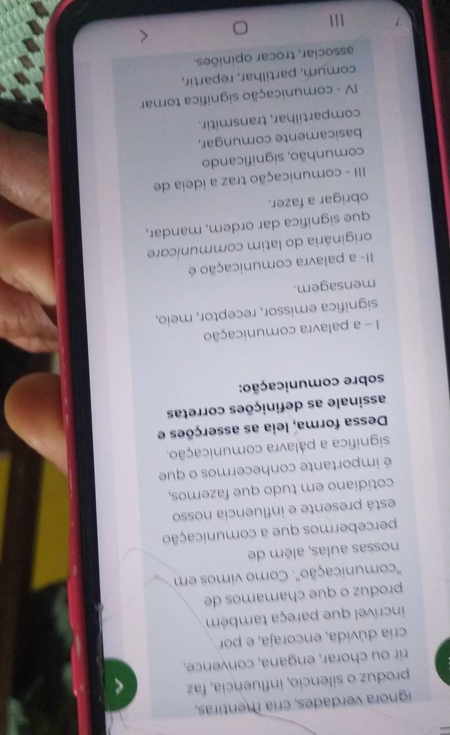 ígnora verdades, cría mentiras,
produz o silencio, influencia, faz
rir ou chorar, engana, convence,
cria dúvida, encoraja, e por
incrível que pareça também
produz o que chamamos de
'comunicação'. Como vimos em
nossas aulas, além de
percebermos que a comunicação
está presente e influencia nosso
cotidiano em tudo que fazemos,
é importante conhecermos o que
significa a palavra comunicação.
Dessa forma, leia as asserções e
assinale as definições corretas
sobre comunicação:
I - a palavra comunicação
significa emissor, receptor, meio,
mensagem.
II- a palavra comunicação é
originária do latim communicare
que significa dar ordem, mandar,
obrigar a fazer.
III - comunicação traz a ideia de
comunhão, significando
basicamente comungar,
compartilhar, transmitir.
IV - comunicação significa tornar
comum, partilhar, repartir,
associar, trocar opiniões.
111