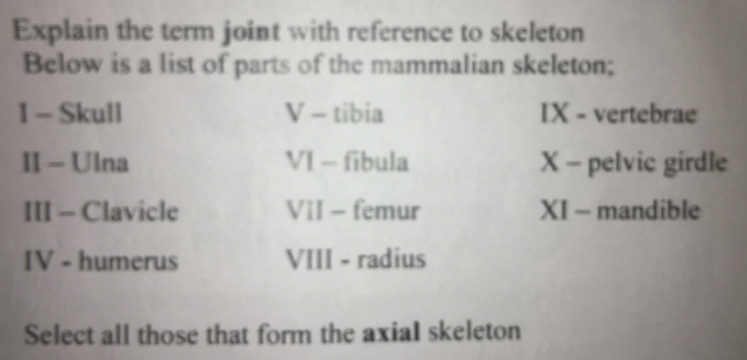 Explain the term joint with reference to skeleton 
Below is a list of parts of the mammalian skeleton; 
I - Skull V - tibia IX - vertebrae 
II - Ulna VI - fibula X - pelvic girdle 
III - Clavicle VII - femur XI - mandible 
IV - humerus VIII - radius 
Select all those that form the axiaI skeleton