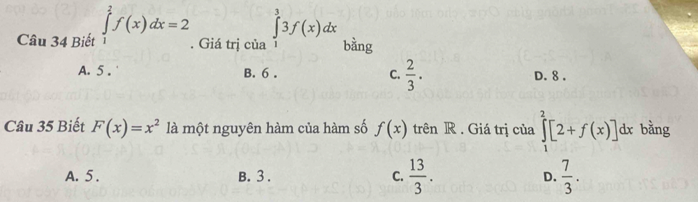 Biết ∈tlimits _1^(2f(x)dx=2. Giá trị của ∈tlimits _1^33f(x)dx bằng
A. 5. B. 6. C. frac 2)3. D. 8.
Câu 35 Biết F(x)=x^2 là một nguyên hàm của hàm số f(x) trên R . Giá trị của ∈tlimits _1^(2[2+f(x)] dx bằng
A. 5. B. 3. C. frac 13)3. D.  7/3 .