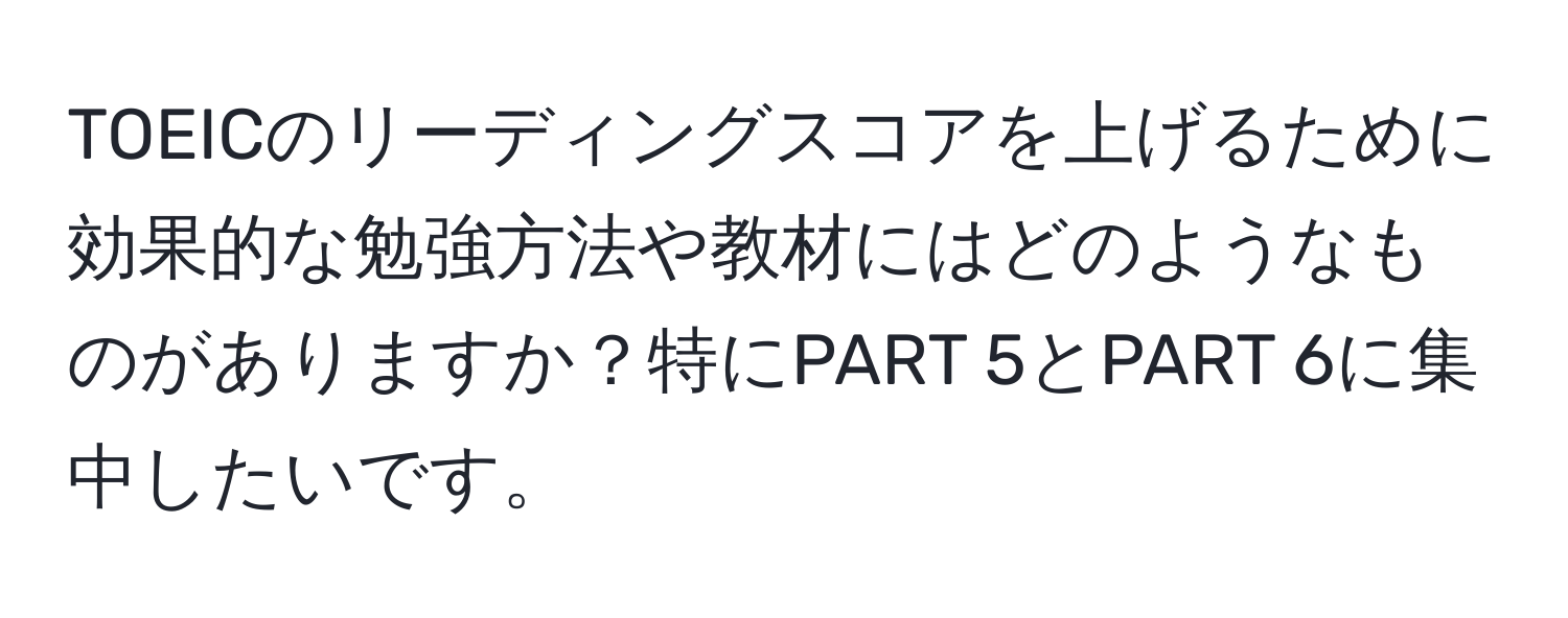 TOEICのリーディングスコアを上げるために効果的な勉強方法や教材にはどのようなものがありますか？特にPART 5とPART 6に集中したいです。