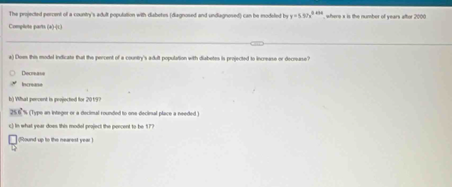 The projected percent of a country's adult population with diabetes (diagnosed and undiagnosed) can be modeled by y=5.97x^(0.494) , where x is the number of years after 2000
Complete parts (a)-(c)
a) Does this model indicate that the percent of a country's adult population with diabetes is projected to increase or decrease?
Decrease
Increase
b) What percent is projected for 2019?
25.6° (Type an integer or a decimal rounded to one decimal place a needed )
c) In what year does this model project the percent to be 17?
(Round up to the nearest year)