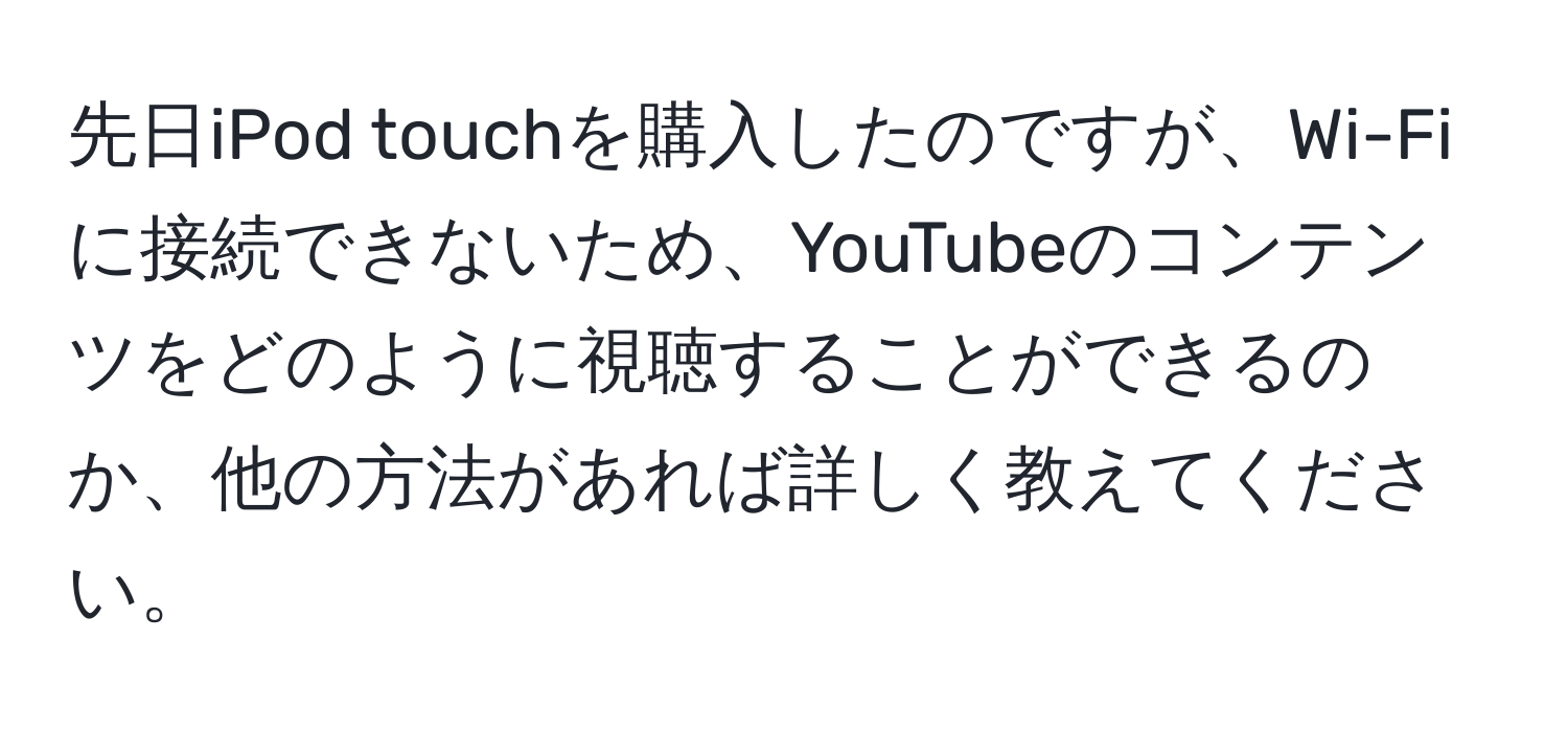 先日iPod touchを購入したのですが、Wi-Fiに接続できないため、YouTubeのコンテンツをどのように視聴することができるのか、他の方法があれば詳しく教えてください。