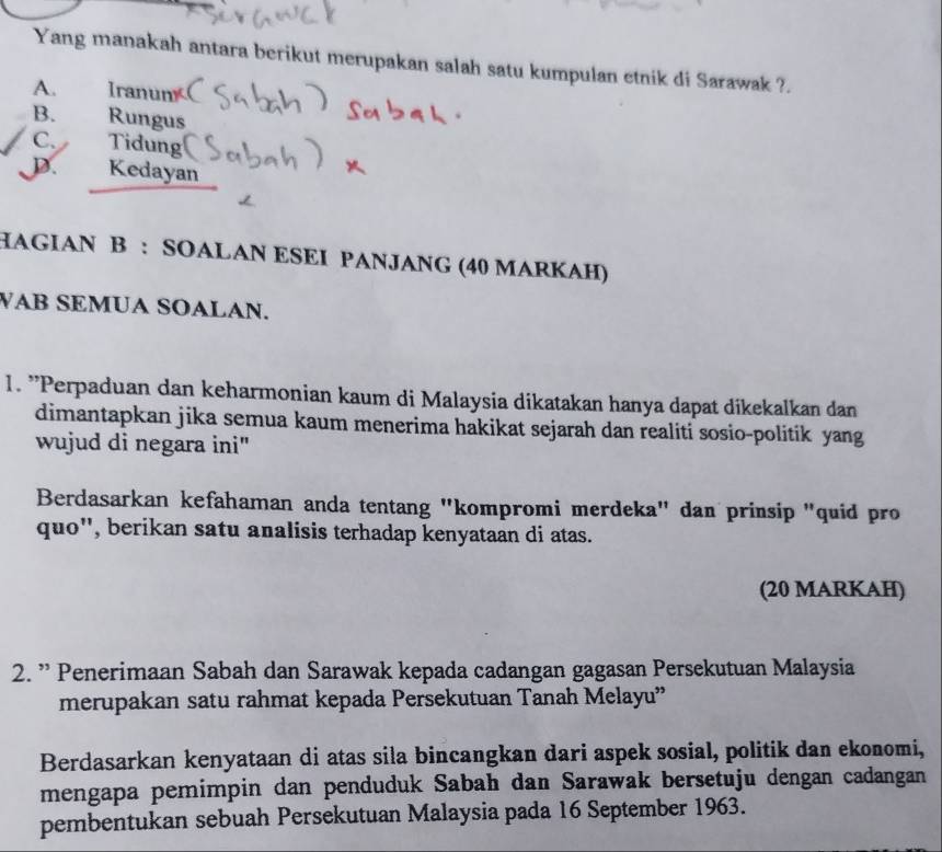 Yang manakah antara berikut merupakan salah satu kumpulan etnik di Sarawak ?.
A. Iranun
B. Rungus
C. Tidung
D. Kedayan
HAGIAN B : SOALAN ESEI PANJANG (40 MARKAH)
WAB SEMUA SOALAN.
1. "Perpaduan dan keharmonian kaum di Malaysia dikatakan hanya dapat dikekalkan dan
dimantapkan jika semua kaum menerima hakikat sejarah dan realiti sosio-politik yang
wujud di negara ini"
Berdasarkan kefahaman anda tentang "kompromi merdeka" dan prinsip "quid pro
quo'', berikan satu analisis terhadap kenyataan di atas.
(20 MARKAH)
2. ” Penerimaan Sabah dan Sarawak kepada cadangan gagasan Persekutuan Malaysia
merupakan satu rahmat kepada Persekutuan Tanah Melayu”
Berdasarkan kenyataan di atas sila bincangkan dari aspek sosial, politik dan ekonomi,
mengapa pemimpin dan penduduk Sabah dan Sarawak bersetuju dengan cadangan
pembentukan sebuah Persekutuan Malaysia pada 16 September 1963.