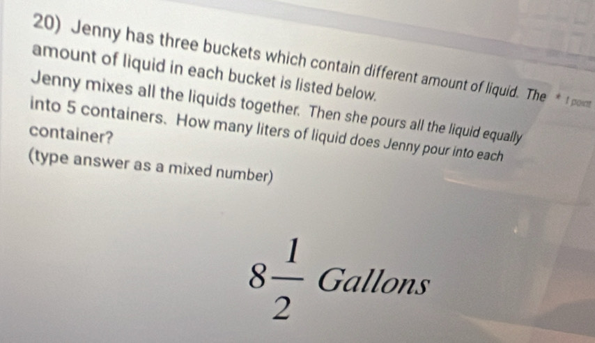 Jenny has three buckets which contain different amount of liquid. The *t pont 
amount of liquid in each bucket is listed below. 
Jenny mixes all the liquids together. Then she pours all the liquid equally 
into 5 containers. How many liters of liquid does Jenny pour into each 
container? 
(type answer as a mixed number)
8 1/2  Gallons