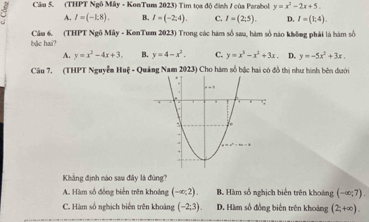 (THPT Ngô Mây - KonTum 2023) Tìm tọa độ đinh / của Parabol y=x^2-2x+5.
A. I=(-1;8). B. I=(-2;4). C. I=(2;5). D. I=(1;4).
Câu 6. (THPT Ngô Mây - KonTum 2023) Trong các hàm số sau, hàm số nào không phải là hàm số
bậc hai?
A. y=x^2-4x+3. B. y=4-x^2. C. y=x^3-x^2+3x. D. y=-5x^2+3x.
Câu 7. (THPT Nguyễn Huệ - Quảng Nam 2023) Cho hàm số bậc hai có đồ thị như hình bên dưới
Khẳng định nào sau đây là đúng?
A. Hàm số đồng biển trên khoảng (-∈fty ;2). B. Hàm số nghịch biến trên khoảng (-∈fty ;7).
C. Hàm số nghịch biến trên khoảng (-2;3). D. Hàm số đồng biến trên khoảng (2;+∈fty ).