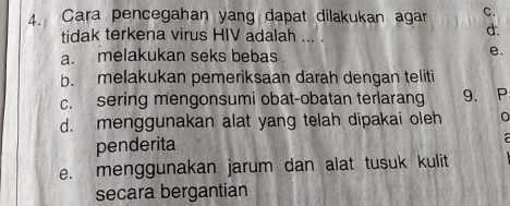 Cara pencegahan yang dapat dilakukan agar C.
tidak terkena virus HIV adalah ... .
d.
a. melakukan seks bebas e.
b. melakukan pemeriksaan darah dengan teliti
c. sering mengonsumi obat-obatan terlarang 9. P
d. menggunakan alat yang telah dipakai oleh
penderita
a
e. menggunakan jarum dan alat tusuk kulit
secara bergantian