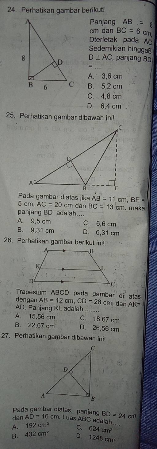 Perhatikan gambar berikut!
Panjang AB=8
cm dan BC=6cm
Dterletak pada AC
Sedemikian hinggaB
D⊥ AC , panjang BD
_=
A. 3,6 cm
B. 5,2 cm
C. 4,8 cm
D. 6,4 cm
25. Perhatikan gambar dibawah ini!
Pada gambar diatas jika AB=11cm, BE=
5 cm AC=20cm dan BC=13cm. maka
panjang BD adalah...
A. 9,5 cm C. 6,6 cm
B. 9,31 cm D. 6,31 cm
26. Perhatikan gambar berikut ini!
Trapesium ABCD pada gambar di atas
dengan AB=12cm, CD=28cm , dan AK=
AD. Panjang KL adalah_
A. 15,56 cm C. 18,67 cm
B. 22,67 cm D. 26,56 cm
27. Perhatikan gambar dibawah ini!
Pada gambar diatas, panjang BD=24cm
dan AD=16cm.LuasABC adalah....
A. 192cm^2 C. 624cm^2
B. 432cm^2 D. 1248cm^2