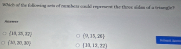 Which of the following sets of numbers could represent the three sides of a triangle?
Anawer
 10,25,32
 9,15,26
 10,20,30
Subent An==
 10,12,22