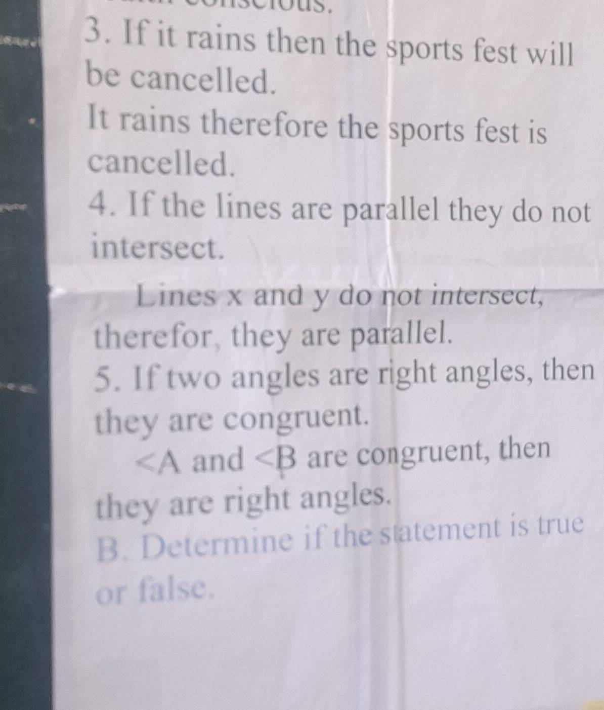 If it rains then the sports fest will 
be cancelled. 
It rains therefore the sports fest is 
cancelled. 
4. If the lines are parallel they do not 
intersect. 
Lines x and y do not intersect, 
therefor, they are parallel. 
5. If two angles are right angles, then 
they are congruent.
∠ A and ∠ B are congruent, then 
they are right angles. 
B. Determine if the statement is true 
or false.