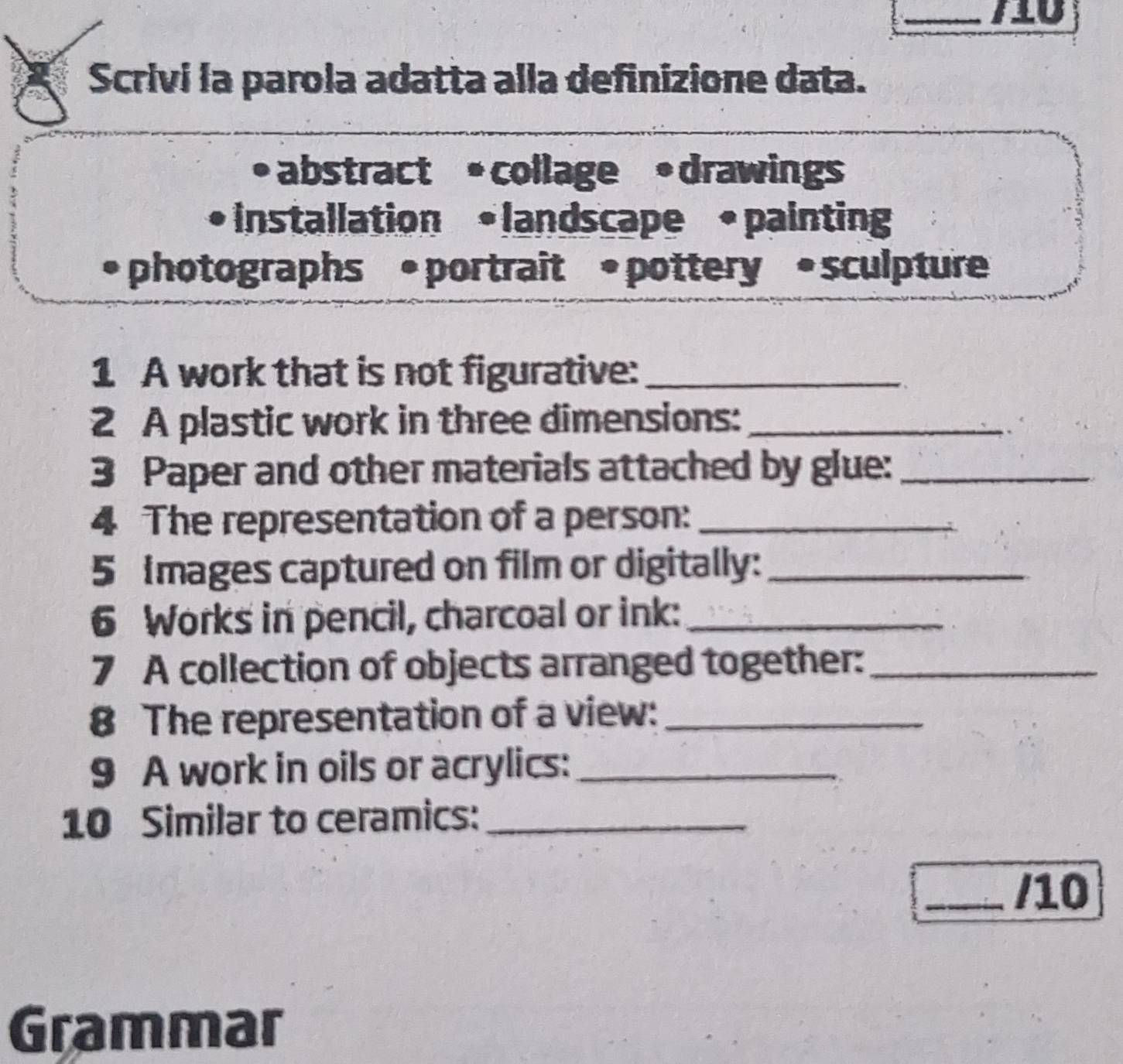 Scrivi la parola adatta alla definizione data. 
•abstract • collage • drawings 
• installation • landscape • painting 
• photographs * • portrait • pottery • sculpture 
1 A work that is not figurative:_ 
2 A plastic work in three dimensions:_ 
3 Paper and other materials attached by glue:_ 
4 The representation of a person:_ 
5 Images captured on film or digitally:_ 
6 Works in pencil, charcoal or ink:_ 
7 A collection of objects arranged together:_ 
8 The representation of a view:_ 
9 A work in oils or acrylics:_ 
10 Similar to ceramics:_ 
_/10 
Grammar