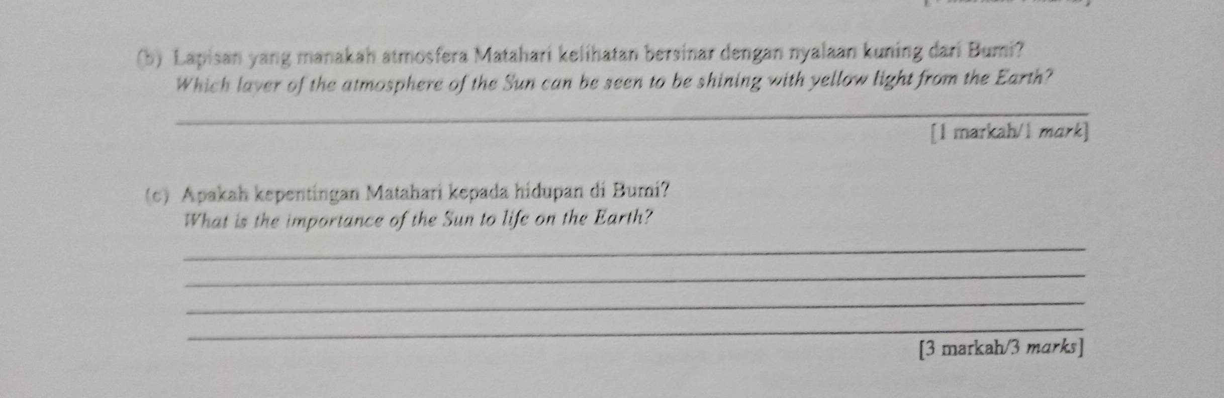 Lapisan yang manakah atmosfera Matahari kelihatan bersinar dengan nyalaan kuning dari Bumi? 
Which laver of the atmosphere of the Sun can be seen to be shining with yellow light from the Earth? 
_ 
[1 markah/1 mark] 
(c) Apakah kepentingan Matahari kepada hidupan di Bumi? 
What is the importance of the Sun to life on the Earth? 
_ 
_ 
_ 
_ 
[3 markah/3 marks]