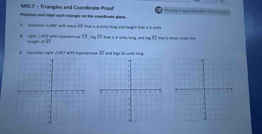 Date 
_ 
M5L7 - Triangles and Coordinate Proof 50 Practice • Spiral Review • Extra Practice 
Position and label each triangle on the coordinate plane. 
1. isosceles △ ABC with base overline AB that is ø units long and height that is b units 
2. right △ XYZ with hypotenuse overline YZ , leg overline XY that is b units long, and leg overline XZ that is three times the 
length of overline XY
3. isosceles right △ RST with hypotenuse overline RS and legs 3ª units long