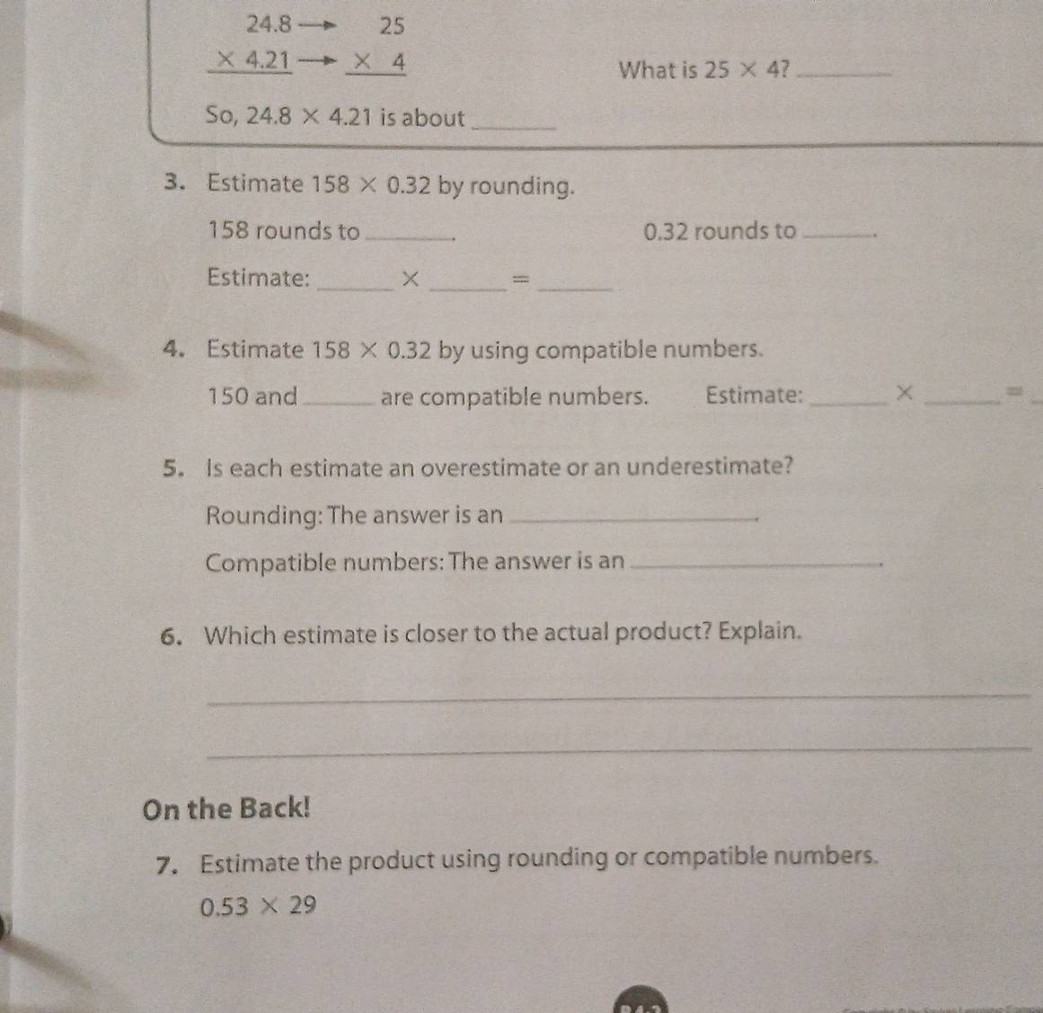beginarrayr 24.8 * 4.21 hline endarray beginarrayr 25 * 4 hline endarray
What is 25* 4 7_
So,24.8* 4.21 is about_ 
3. Estimate 158* 0.32 by rounding.
158 rounds to _. 0.32 rounds to_ 
Estimate: _X _=_ 
4. Estimate 158* 0.32 by using compatible numbers.
150 and _are compatible numbers. Estimate: _× _= 
5. Is each estimate an overestimate or an underestimate? 
Rounding: The answer is an_ 
Compatible numbers: The answer is an_ 
6. Which estimate is closer to the actual product? Explain. 
_ 
_ 
On the Back! 
7. Estimate the product using rounding or compatible numbers.
0.53* 29
