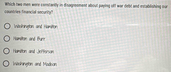 Which two men were constantly in disagreement about paying off war debt and establishing our
countries financial security?
Washington and Hamilton
Hamilton and Burr
Hamilton and Jefferson
Washington and Madison