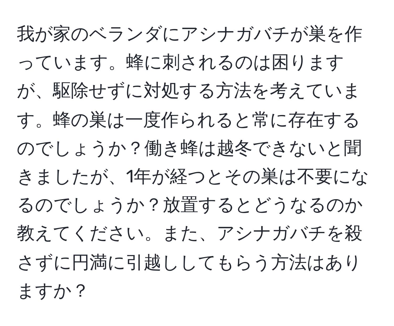 我が家のベランダにアシナガバチが巣を作っています。蜂に刺されるのは困りますが、駆除せずに対処する方法を考えています。蜂の巣は一度作られると常に存在するのでしょうか？働き蜂は越冬できないと聞きましたが、1年が経つとその巣は不要になるのでしょうか？放置するとどうなるのか教えてください。また、アシナガバチを殺さずに円満に引越ししてもらう方法はありますか？