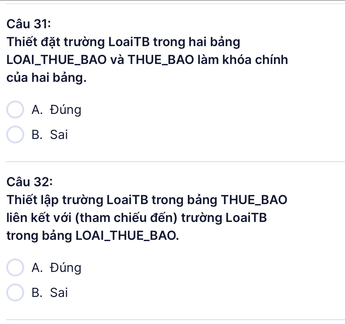 Thiết đặt trường LoaiTB trong hai bảng
LOAI_THUE_BAO và THUE_BAO làm khóa chính
của hai bảng.
A. Đúng
B. Sai
Câu 32:
Thiết lập trường LoaiTB trong bảng THUE_BAO
liên kết với (tham chiếu đến) trường LoaiTB
trong bảng LOAI_THUE_BAO.
A. Đúng
B. Sai