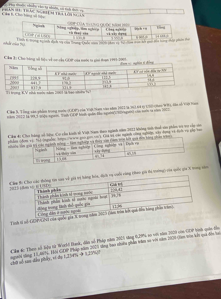 Phụ thuộc nhiều vào tự nhiên, có tính thời vụ 
PhAN III: TRÁC NGHIệM TRả Lời ngán 
Câu 1. Cho bảng số liệu: 
dịch vụ của Trung Quốc năm 2020 (đơn vị: %) (làm tròn kết quhủ 
nhất của %). 
Câu 2: Cho bảng số liệu về cơ cầu GDP của nước ta giai đoạn 1995-2005. 
Câu 3. Tổng sản phẩm trong nước (GDP) của Việt Nam vào năm 2022 là 362.64 tỷ USD (theo WB), dân số Việt Nam 
năm 2022 là 99, 5 triệu người. Tính GDP bình quân đầu người(USD/người) của nước ta năm 2022. 
Câu 4: Cho bảng số liệu: Cơ cầu kinh tế Việt Nam theo ngành năm 2022 không tính thuế sản phẩm trừ trợ cắp sản 
phẩm so.gov.vn/). Giá trị các ngành công nghiệp, xây dựng và dịch vụ gắp bao 
nhiêu àng phần trăm). 
Câu 5 cuối cùng (theo giá thị trường) của quốc gia X trong năm 
2023 
Tính tỉ số GDP/GNI của 
Câu 6: Theo số liệu từ World Bank, dân số Pháp năm 2021 tăng 0, 29% so với năm 2020 còn GDP bình quân đầu 
người tăng 11, 46%. Hỏi GDP Pháp năm 2021 tăng bao nhiêu phần trăm so với năm 2020 (làm tròn kết quả đến hai 
chữ số sau dấu phầy, ví dụ 1,234% → 1,23%)?