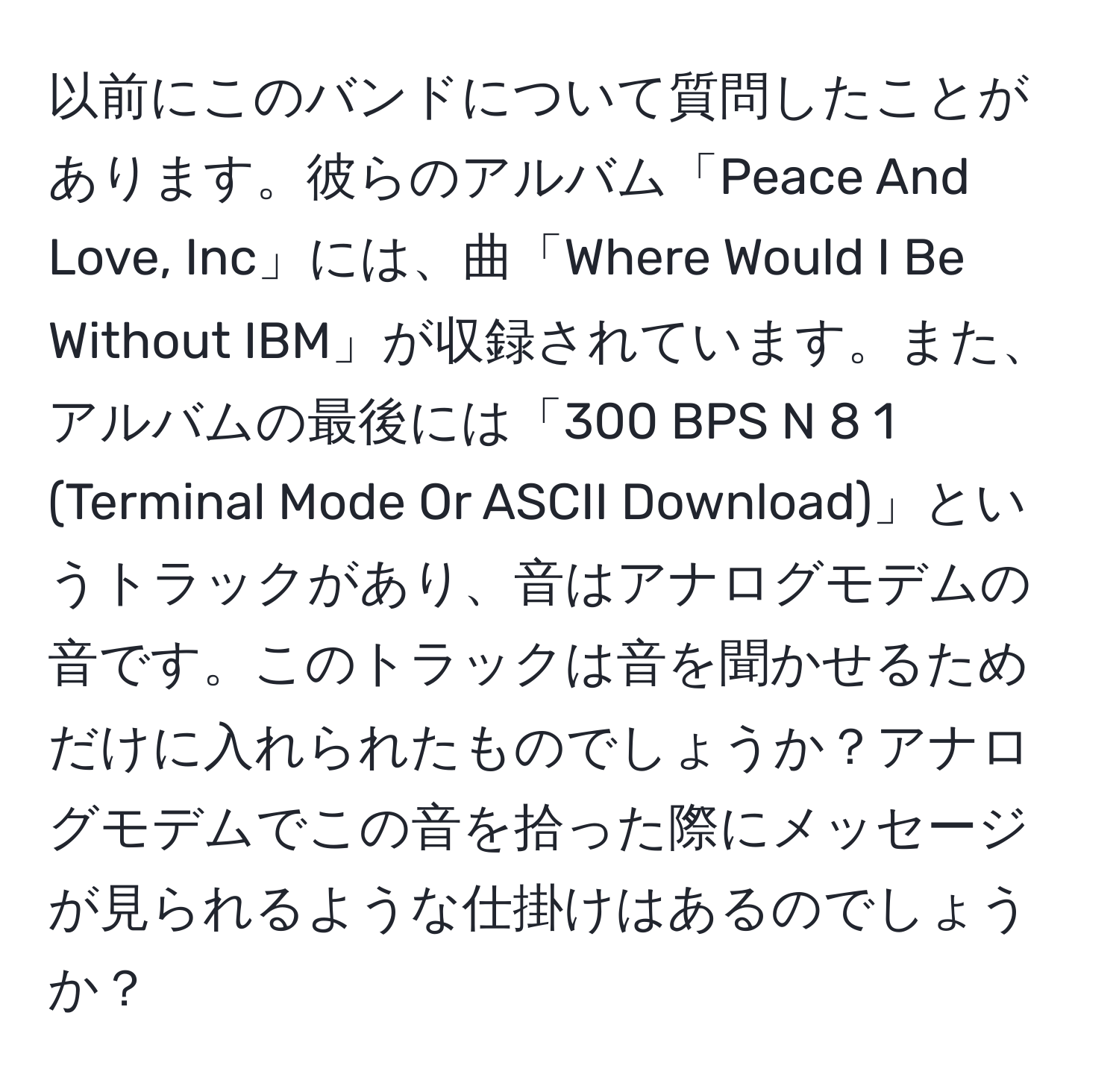 以前にこのバンドについて質問したことがあります。彼らのアルバム「Peace And Love, Inc」には、曲「Where Would I Be Without IBM」が収録されています。また、アルバムの最後には「300 BPS N 8 1 (Terminal Mode Or ASCII Download)」というトラックがあり、音はアナログモデムの音です。このトラックは音を聞かせるためだけに入れられたものでしょうか？アナログモデムでこの音を拾った際にメッセージが見られるような仕掛けはあるのでしょうか？