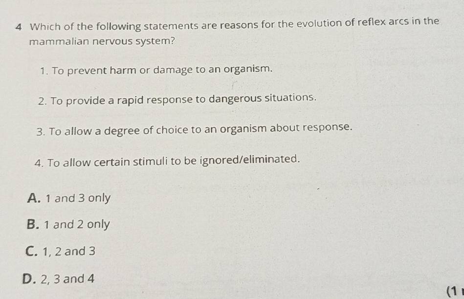 Which of the following statements are reasons for the evolution of reflex arcs in the
mammalian nervous system?
1. To prevent harm or damage to an organism.
2. To provide a rapid response to dangerous situations.
3. To allow a degree of choice to an organism about response.
4. To allow certain stimuli to be ignored/eliminated.
A. 1 and 3 only
B. 1 and 2 only
C. 1, 2 and 3
D. 2, 3 and 4
(1