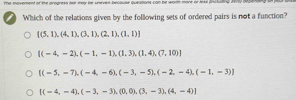 The movement of the progress bar may be uneven because questions can be worth more or less (including zero) depending on your answ
Which of the relations given by the following sets of ordered pairs is not a function?
 (5,1),(4,1),(3,1),(2,1),(1,1)
 (-4,-2),(-1,-1),(1,3),(1,4),(7,10)
 (-5,-7),(-4,-6),(-3,-5),(-2,-4),(-1,-3)
 (-4,-4),(-3,-3),(0,0),(3,-3),(4,-4)