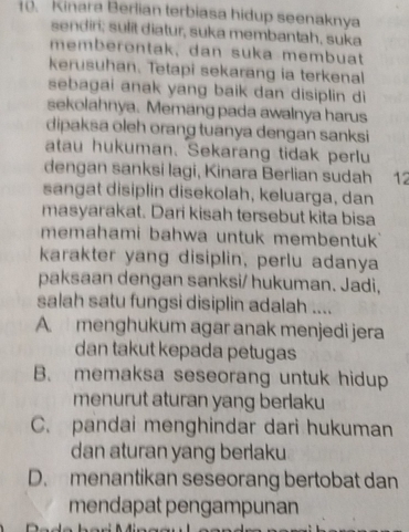 Kinara Berlian terbiasa hidup seenaknya
sendiri; sulit diatur, suka membantah, suka
memberontak, dan suka membuat
kerusuhan. Tetapi sekarang ia terkenal
sebagai anak yang baik dan disiplin di
sekolahnya. Memang pada awalnya harus
dipaksa oleh orang tuanya dengan sanksi
atau hukuman. Sekarang tidak perlu
dengan sanksi lagi, Kinara Berlian sudah 12
sangat disiplin disekolah, keluarga, dan
masyarakat. Dari kisah tersebut kita bisa
memahami bahwa untuk membentuk
karakter yang disiplin, perlu adanya
paksaan dengan sanksi/ hukuman. Jadi,
salah satu fungsi disiplin adalah ....
A. menghukum agar anak menjedi jera
dan takut kepada petugas
B. memaksa seseorang untuk hidup
menurut aturan yang berlaku
C. pandai menghindar dari hukuman
dan aturan yang berlaku
D. menantikan seseorang bertobat dan
mendapat pengampunan