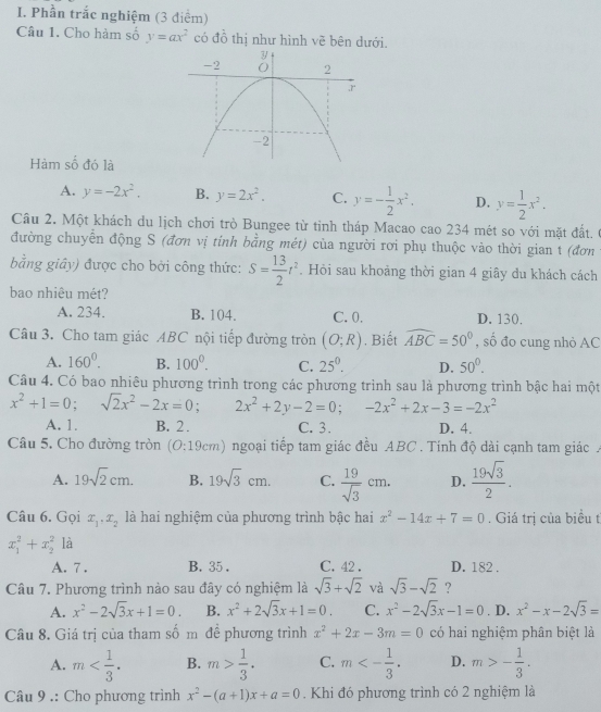 Phần trắc nghiệm (3 điểm)
Câu 1. Cho hàm số y=ax^2 có đồ thị như hình về bên dưới.
Hàm số đó là
A. y=-2x^2. B. y=2x^2, C. y=- 1/2 x^2. D. y= 1/2 x^2.
Câu 2. Một khách du lịch chơi trò Bungee từ tinh tháp Macao cao 234 mét so với mặt đất. 0
đường chuyển động S (đơn vị tính bằng mét) của người rơi phụ thuộc vào thời gian t (đơn
bằng giây) được cho bởi công thức: S= 13/2 t^2. Hỏi sau khoảng thời gian 4 giây du khách cách
bao nhiêu mét?
A. 234. B. 104. C. 0. D. 130.
Câu 3. Cho tam giác ABC nội tiếp đường tròn (O;R). Biết widehat ABC=50° , số đo cung nhỏ AC
A. 160°. B. 100^0. C. 25^0. D. 50°.
Câu 4. Có bao nhiêu phương trình trong các phương trình sau là phương trình bậc hai một
x^2+1=0;sqrt(2)x^2-2x=0 : 2x^2+2y-2=0;-2x^2+2x-3=-2x^2
A. 1. B. 2 . C. 3. D. 4.
Câu 5. Cho đường tròn (O:196 m 0 ngoại tiếp tam giác đều ABC . Tính độ dài cạnh tam giác .
A. 19sqrt(2)cm. B. 19sqrt(3)cm. C.  19/sqrt(3) cm. D.  19sqrt(3)/2 .
Câu 6. Gọi x_1,x_2 là hai nghiệm của phương trình bậc hai x^2-14x+7=0. Giá trị của biểu t
x_1^(2+x_2^2 là
A. 7 . B. 35 . C. 42 . D. 182 .
Câu 7. Phương trình nào sau đây có nghiệm là sqrt(3)+sqrt 2) và sqrt(3)-sqrt(2) ?
A. x^2-2sqrt(3)x+1=0. B. x^2+2sqrt(3)x+1=0. C. x^2-2sqrt(3)x-1=0. D. x^2-x-2sqrt(3)=
Câu 8. Giá trị của tham số m đề phương trình x^2+2x-3m=0 có hai nghiệm phân biệt là
A. m B. m> 1/3 . C. m<- 1/3 . D. m>- 1/3 .
Câu 9 .: Cho phương trình x^2-(a+1)x+a=0. Khi đó phương trình có 2 nghiệm là